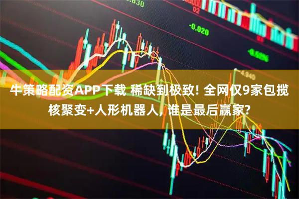牛策略配资APP下载 稀缺到极致! 全网仅9家包揽核聚变+人形机器人, 谁是最后赢家?