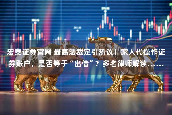 宏泰证券官网 最高法裁定引热议！家人代操作证券账户，是否等于“出借”？多名律师解读……