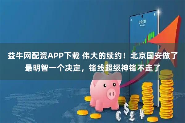 益牛网配资APP下载 伟大的续约！北京国安做了最明智一个决定，锋线超级神锋不走了